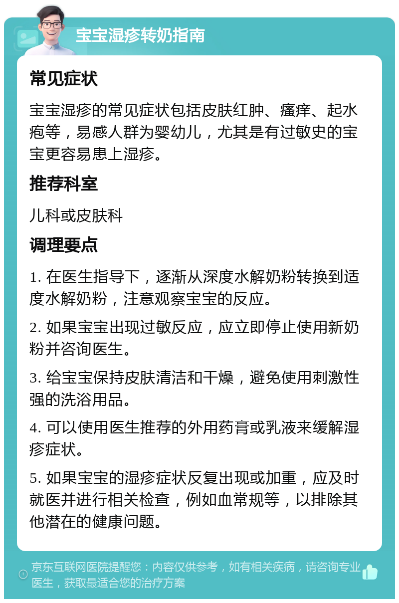 宝宝湿疹转奶指南 常见症状 宝宝湿疹的常见症状包括皮肤红肿、瘙痒、起水疱等，易感人群为婴幼儿，尤其是有过敏史的宝宝更容易患上湿疹。 推荐科室 儿科或皮肤科 调理要点 1. 在医生指导下，逐渐从深度水解奶粉转换到适度水解奶粉，注意观察宝宝的反应。 2. 如果宝宝出现过敏反应，应立即停止使用新奶粉并咨询医生。 3. 给宝宝保持皮肤清洁和干燥，避免使用刺激性强的洗浴用品。 4. 可以使用医生推荐的外用药膏或乳液来缓解湿疹症状。 5. 如果宝宝的湿疹症状反复出现或加重，应及时就医并进行相关检查，例如血常规等，以排除其他潜在的健康问题。