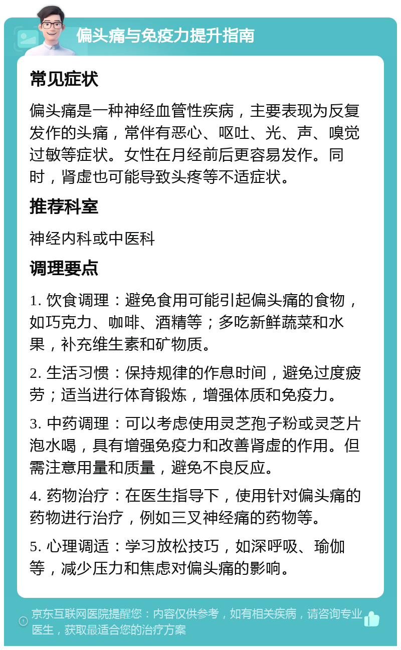 偏头痛与免疫力提升指南 常见症状 偏头痛是一种神经血管性疾病，主要表现为反复发作的头痛，常伴有恶心、呕吐、光、声、嗅觉过敏等症状。女性在月经前后更容易发作。同时，肾虚也可能导致头疼等不适症状。 推荐科室 神经内科或中医科 调理要点 1. 饮食调理：避免食用可能引起偏头痛的食物，如巧克力、咖啡、酒精等；多吃新鲜蔬菜和水果，补充维生素和矿物质。 2. 生活习惯：保持规律的作息时间，避免过度疲劳；适当进行体育锻炼，增强体质和免疫力。 3. 中药调理：可以考虑使用灵芝孢子粉或灵芝片泡水喝，具有增强免疫力和改善肾虚的作用。但需注意用量和质量，避免不良反应。 4. 药物治疗：在医生指导下，使用针对偏头痛的药物进行治疗，例如三叉神经痛的药物等。 5. 心理调适：学习放松技巧，如深呼吸、瑜伽等，减少压力和焦虑对偏头痛的影响。