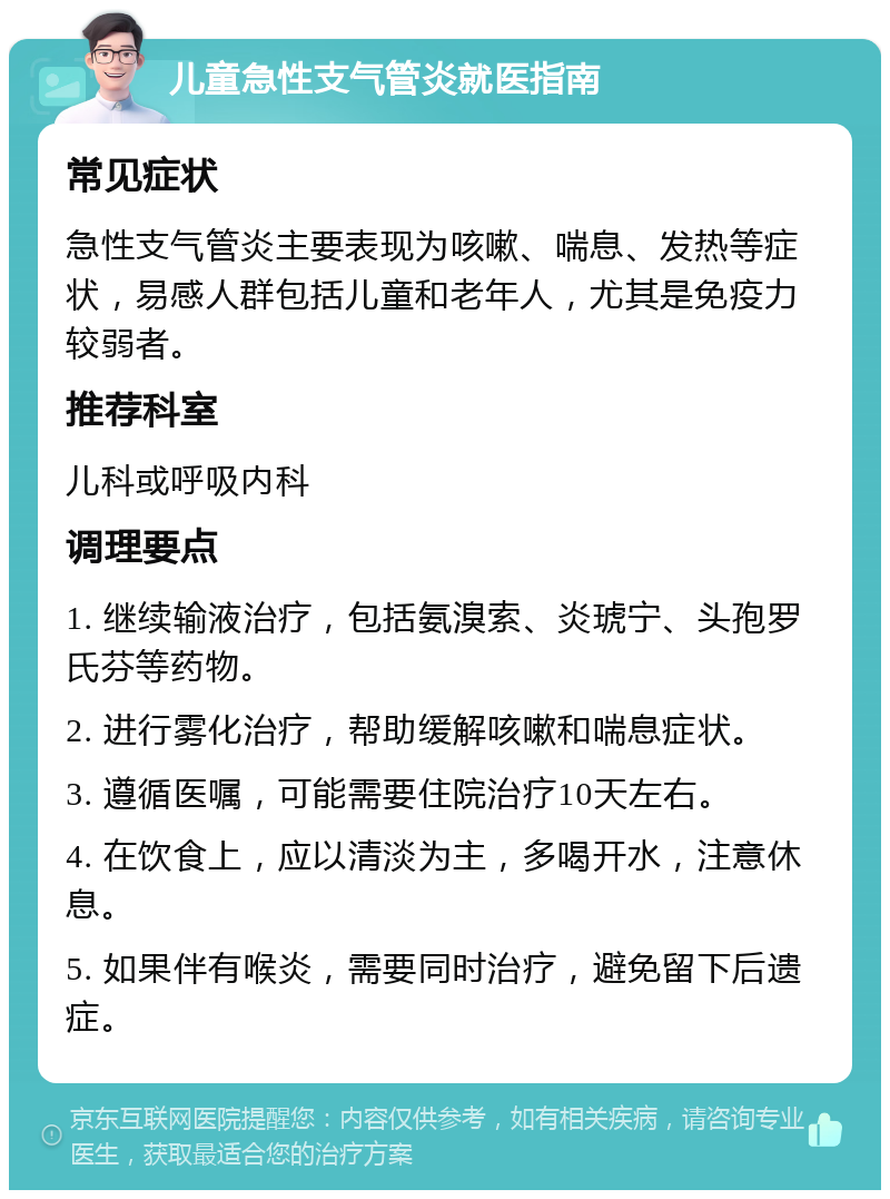 儿童急性支气管炎就医指南 常见症状 急性支气管炎主要表现为咳嗽、喘息、发热等症状，易感人群包括儿童和老年人，尤其是免疫力较弱者。 推荐科室 儿科或呼吸内科 调理要点 1. 继续输液治疗，包括氨溴索、炎琥宁、头孢罗氏芬等药物。 2. 进行雾化治疗，帮助缓解咳嗽和喘息症状。 3. 遵循医嘱，可能需要住院治疗10天左右。 4. 在饮食上，应以清淡为主，多喝开水，注意休息。 5. 如果伴有喉炎，需要同时治疗，避免留下后遗症。