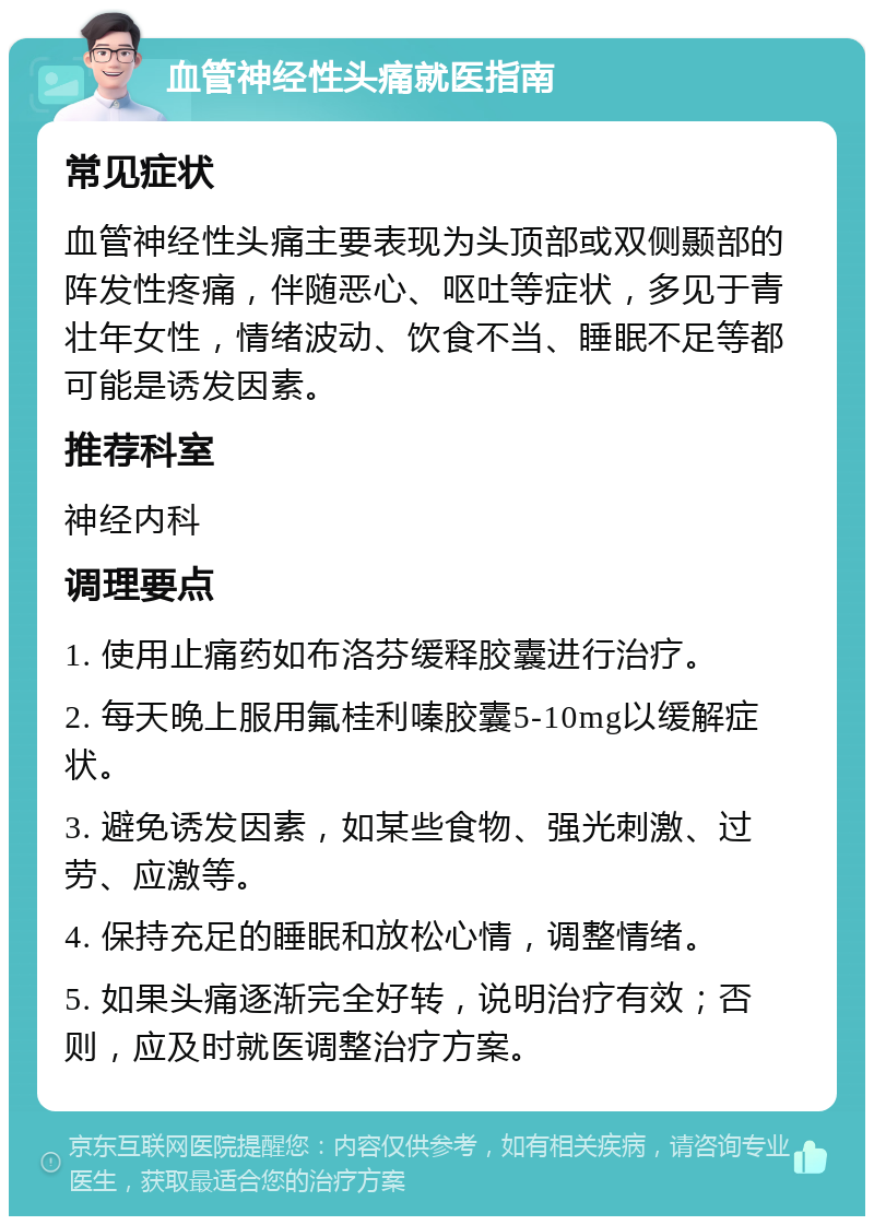 血管神经性头痛就医指南 常见症状 血管神经性头痛主要表现为头顶部或双侧颞部的阵发性疼痛，伴随恶心、呕吐等症状，多见于青壮年女性，情绪波动、饮食不当、睡眠不足等都可能是诱发因素。 推荐科室 神经内科 调理要点 1. 使用止痛药如布洛芬缓释胶囊进行治疗。 2. 每天晚上服用氟桂利嗪胶囊5-10mg以缓解症状。 3. 避免诱发因素，如某些食物、强光刺激、过劳、应激等。 4. 保持充足的睡眠和放松心情，调整情绪。 5. 如果头痛逐渐完全好转，说明治疗有效；否则，应及时就医调整治疗方案。