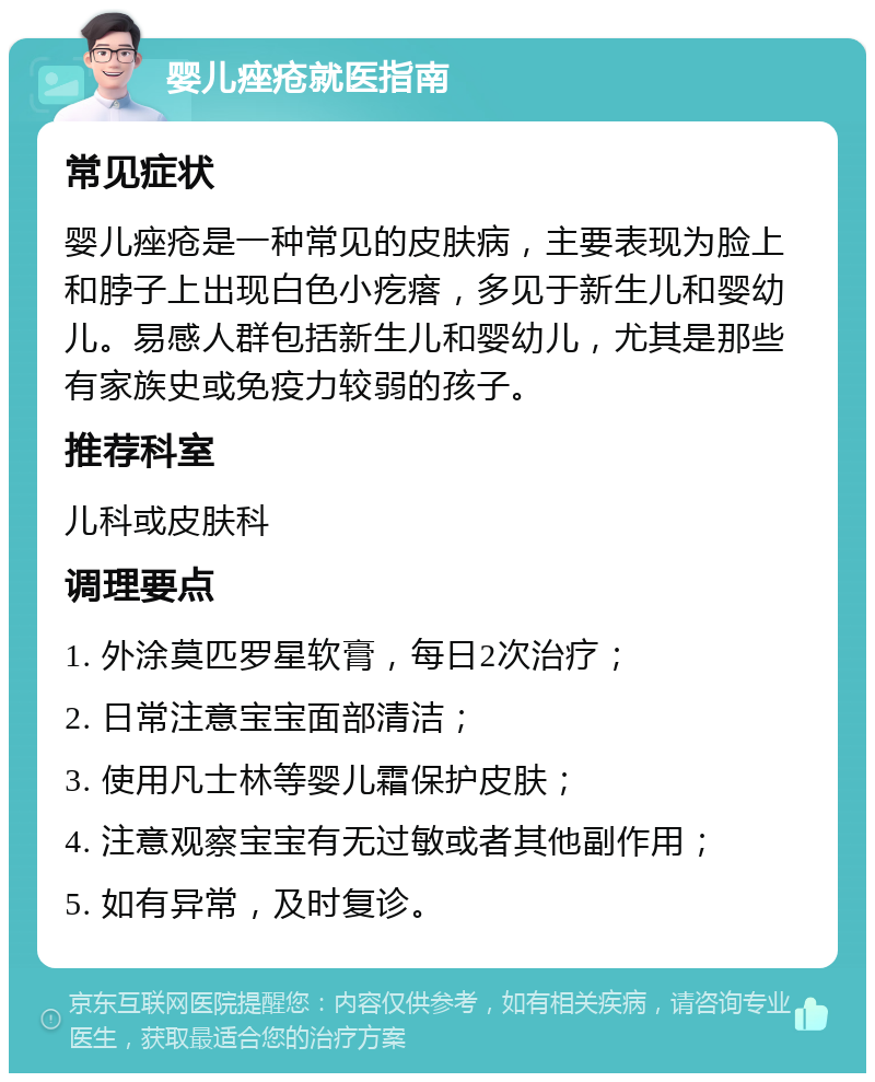 婴儿痤疮就医指南 常见症状 婴儿痤疮是一种常见的皮肤病，主要表现为脸上和脖子上出现白色小疙瘩，多见于新生儿和婴幼儿。易感人群包括新生儿和婴幼儿，尤其是那些有家族史或免疫力较弱的孩子。 推荐科室 儿科或皮肤科 调理要点 1. 外涂莫匹罗星软膏，每日2次治疗； 2. 日常注意宝宝面部清洁； 3. 使用凡士林等婴儿霜保护皮肤； 4. 注意观察宝宝有无过敏或者其他副作用； 5. 如有异常，及时复诊。