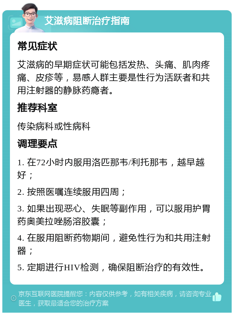 艾滋病阻断治疗指南 常见症状 艾滋病的早期症状可能包括发热、头痛、肌肉疼痛、皮疹等，易感人群主要是性行为活跃者和共用注射器的静脉药瘾者。 推荐科室 传染病科或性病科 调理要点 1. 在72小时内服用洛匹那韦/利托那韦，越早越好； 2. 按照医嘱连续服用四周； 3. 如果出现恶心、失眠等副作用，可以服用护胃药奥美拉唑肠溶胶囊； 4. 在服用阻断药物期间，避免性行为和共用注射器； 5. 定期进行HIV检测，确保阻断治疗的有效性。