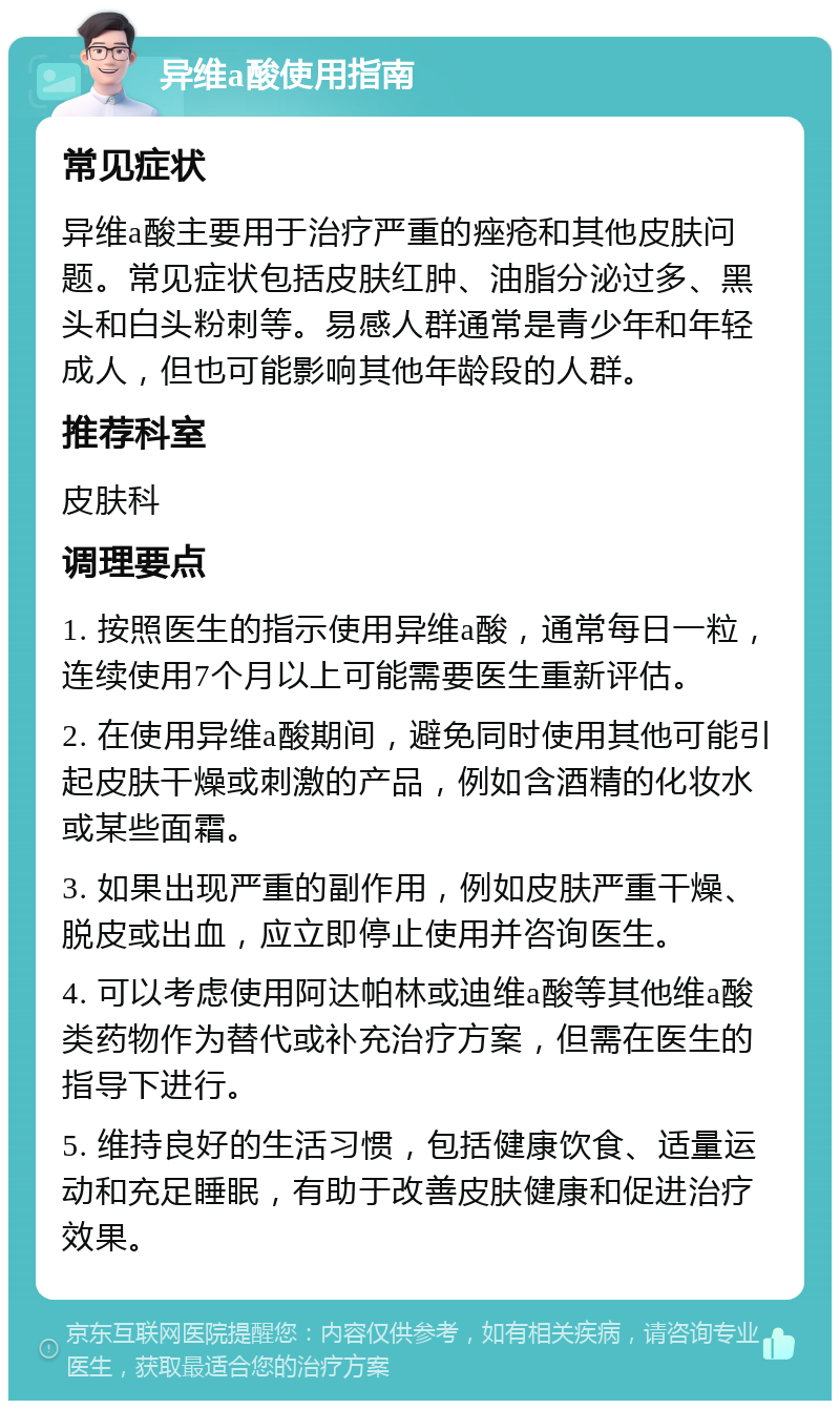 异维a酸使用指南 常见症状 异维a酸主要用于治疗严重的痤疮和其他皮肤问题。常见症状包括皮肤红肿、油脂分泌过多、黑头和白头粉刺等。易感人群通常是青少年和年轻成人，但也可能影响其他年龄段的人群。 推荐科室 皮肤科 调理要点 1. 按照医生的指示使用异维a酸，通常每日一粒，连续使用7个月以上可能需要医生重新评估。 2. 在使用异维a酸期间，避免同时使用其他可能引起皮肤干燥或刺激的产品，例如含酒精的化妆水或某些面霜。 3. 如果出现严重的副作用，例如皮肤严重干燥、脱皮或出血，应立即停止使用并咨询医生。 4. 可以考虑使用阿达帕林或迪维a酸等其他维a酸类药物作为替代或补充治疗方案，但需在医生的指导下进行。 5. 维持良好的生活习惯，包括健康饮食、适量运动和充足睡眠，有助于改善皮肤健康和促进治疗效果。