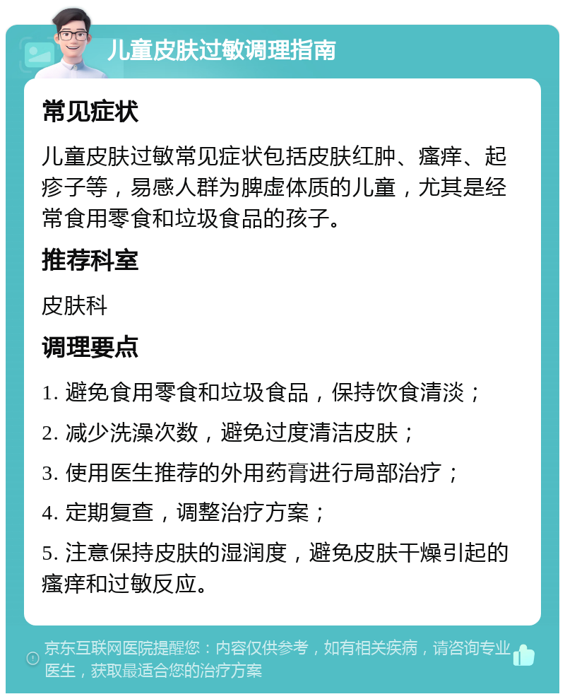 儿童皮肤过敏调理指南 常见症状 儿童皮肤过敏常见症状包括皮肤红肿、瘙痒、起疹子等，易感人群为脾虚体质的儿童，尤其是经常食用零食和垃圾食品的孩子。 推荐科室 皮肤科 调理要点 1. 避免食用零食和垃圾食品，保持饮食清淡； 2. 减少洗澡次数，避免过度清洁皮肤； 3. 使用医生推荐的外用药膏进行局部治疗； 4. 定期复查，调整治疗方案； 5. 注意保持皮肤的湿润度，避免皮肤干燥引起的瘙痒和过敏反应。