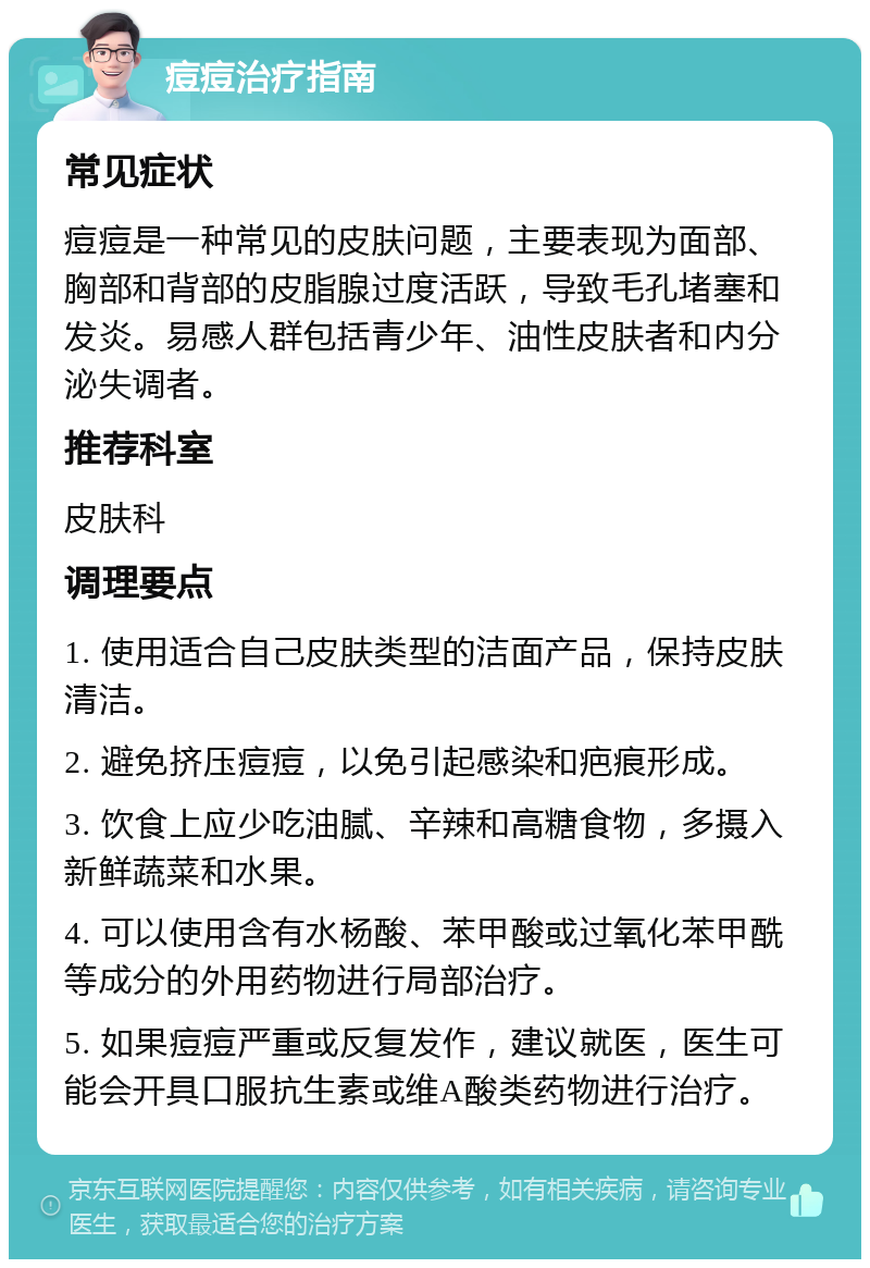 痘痘治疗指南 常见症状 痘痘是一种常见的皮肤问题，主要表现为面部、胸部和背部的皮脂腺过度活跃，导致毛孔堵塞和发炎。易感人群包括青少年、油性皮肤者和内分泌失调者。 推荐科室 皮肤科 调理要点 1. 使用适合自己皮肤类型的洁面产品，保持皮肤清洁。 2. 避免挤压痘痘，以免引起感染和疤痕形成。 3. 饮食上应少吃油腻、辛辣和高糖食物，多摄入新鲜蔬菜和水果。 4. 可以使用含有水杨酸、苯甲酸或过氧化苯甲酰等成分的外用药物进行局部治疗。 5. 如果痘痘严重或反复发作，建议就医，医生可能会开具口服抗生素或维A酸类药物进行治疗。