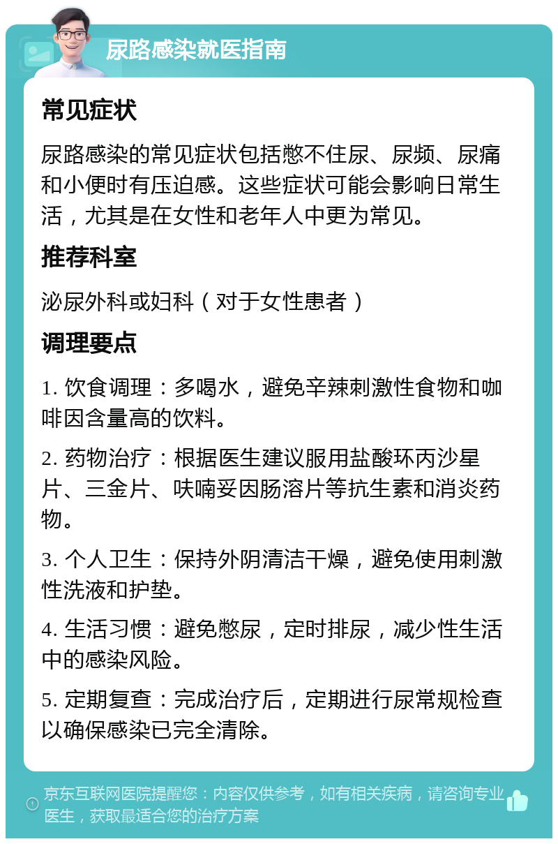 尿路感染就医指南 常见症状 尿路感染的常见症状包括憋不住尿、尿频、尿痛和小便时有压迫感。这些症状可能会影响日常生活，尤其是在女性和老年人中更为常见。 推荐科室 泌尿外科或妇科（对于女性患者） 调理要点 1. 饮食调理：多喝水，避免辛辣刺激性食物和咖啡因含量高的饮料。 2. 药物治疗：根据医生建议服用盐酸环丙沙星片、三金片、呋喃妥因肠溶片等抗生素和消炎药物。 3. 个人卫生：保持外阴清洁干燥，避免使用刺激性洗液和护垫。 4. 生活习惯：避免憋尿，定时排尿，减少性生活中的感染风险。 5. 定期复查：完成治疗后，定期进行尿常规检查以确保感染已完全清除。