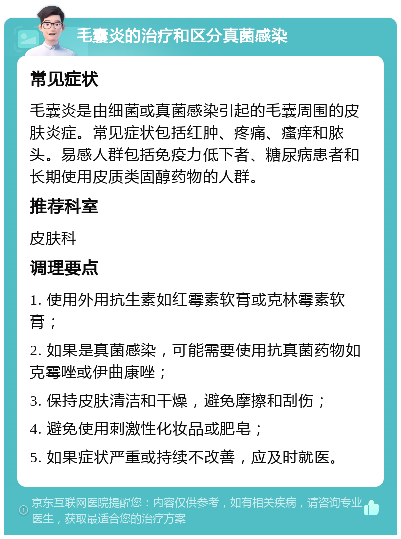 毛囊炎的治疗和区分真菌感染 常见症状 毛囊炎是由细菌或真菌感染引起的毛囊周围的皮肤炎症。常见症状包括红肿、疼痛、瘙痒和脓头。易感人群包括免疫力低下者、糖尿病患者和长期使用皮质类固醇药物的人群。 推荐科室 皮肤科 调理要点 1. 使用外用抗生素如红霉素软膏或克林霉素软膏； 2. 如果是真菌感染，可能需要使用抗真菌药物如克霉唑或伊曲康唑； 3. 保持皮肤清洁和干燥，避免摩擦和刮伤； 4. 避免使用刺激性化妆品或肥皂； 5. 如果症状严重或持续不改善，应及时就医。