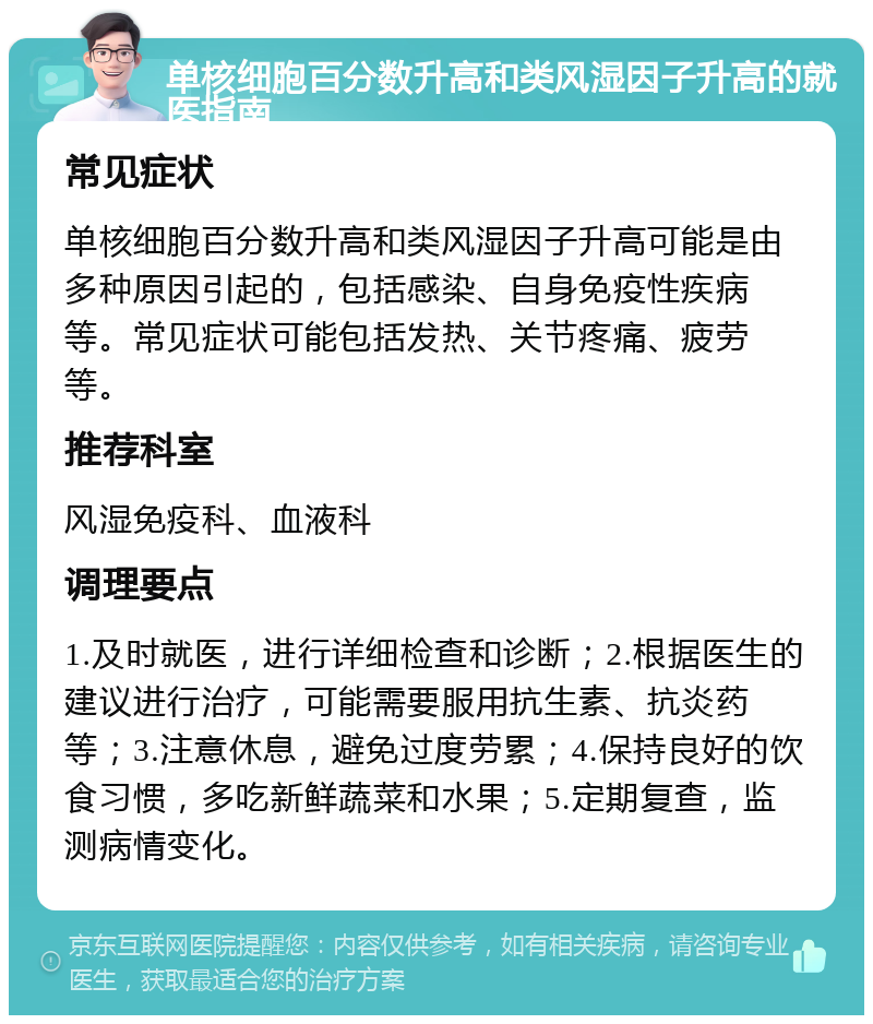 单核细胞百分数升高和类风湿因子升高的就医指南 常见症状 单核细胞百分数升高和类风湿因子升高可能是由多种原因引起的，包括感染、自身免疫性疾病等。常见症状可能包括发热、关节疼痛、疲劳等。 推荐科室 风湿免疫科、血液科 调理要点 1.及时就医，进行详细检查和诊断；2.根据医生的建议进行治疗，可能需要服用抗生素、抗炎药等；3.注意休息，避免过度劳累；4.保持良好的饮食习惯，多吃新鲜蔬菜和水果；5.定期复查，监测病情变化。