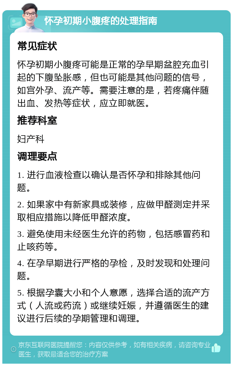 怀孕初期小腹疼的处理指南 常见症状 怀孕初期小腹疼可能是正常的孕早期盆腔充血引起的下腹坠胀感，但也可能是其他问题的信号，如宫外孕、流产等。需要注意的是，若疼痛伴随出血、发热等症状，应立即就医。 推荐科室 妇产科 调理要点 1. 进行血液检查以确认是否怀孕和排除其他问题。 2. 如果家中有新家具或装修，应做甲醛测定并采取相应措施以降低甲醛浓度。 3. 避免使用未经医生允许的药物，包括感冒药和止咳药等。 4. 在孕早期进行严格的孕检，及时发现和处理问题。 5. 根据孕囊大小和个人意愿，选择合适的流产方式（人流或药流）或继续妊娠，并遵循医生的建议进行后续的孕期管理和调理。