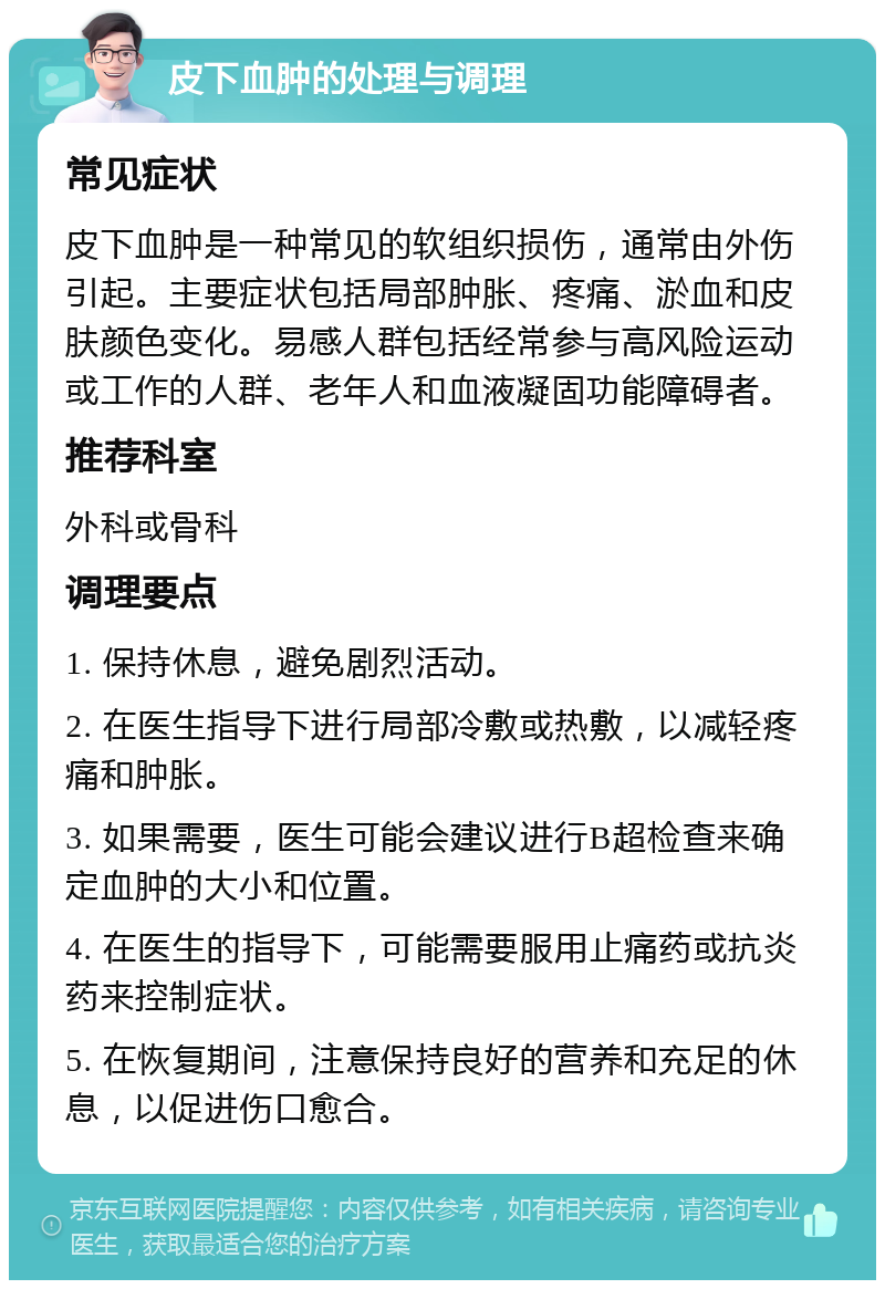 皮下血肿的处理与调理 常见症状 皮下血肿是一种常见的软组织损伤，通常由外伤引起。主要症状包括局部肿胀、疼痛、淤血和皮肤颜色变化。易感人群包括经常参与高风险运动或工作的人群、老年人和血液凝固功能障碍者。 推荐科室 外科或骨科 调理要点 1. 保持休息，避免剧烈活动。 2. 在医生指导下进行局部冷敷或热敷，以减轻疼痛和肿胀。 3. 如果需要，医生可能会建议进行B超检查来确定血肿的大小和位置。 4. 在医生的指导下，可能需要服用止痛药或抗炎药来控制症状。 5. 在恢复期间，注意保持良好的营养和充足的休息，以促进伤口愈合。