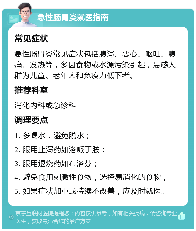 急性肠胃炎就医指南 常见症状 急性肠胃炎常见症状包括腹泻、恶心、呕吐、腹痛、发热等，多因食物或水源污染引起，易感人群为儿童、老年人和免疫力低下者。 推荐科室 消化内科或急诊科 调理要点 1. 多喝水，避免脱水； 2. 服用止泻药如洛哌丁胺； 3. 服用退烧药如布洛芬； 4. 避免食用刺激性食物，选择易消化的食物； 5. 如果症状加重或持续不改善，应及时就医。