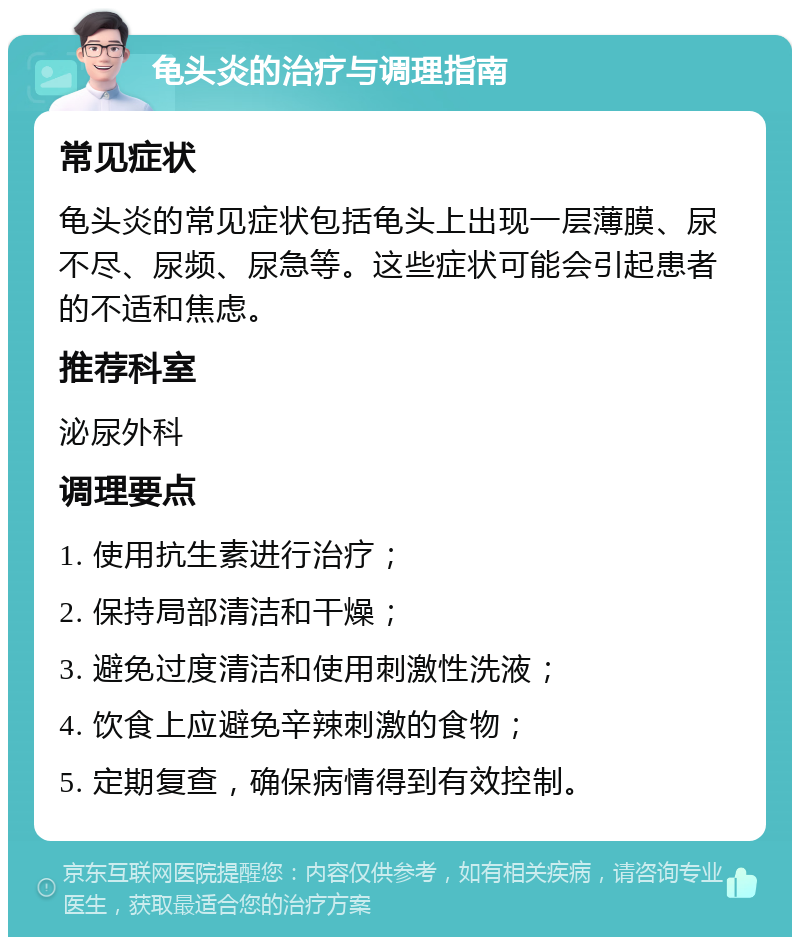 龟头炎的治疗与调理指南 常见症状 龟头炎的常见症状包括龟头上出现一层薄膜、尿不尽、尿频、尿急等。这些症状可能会引起患者的不适和焦虑。 推荐科室 泌尿外科 调理要点 1. 使用抗生素进行治疗； 2. 保持局部清洁和干燥； 3. 避免过度清洁和使用刺激性洗液； 4. 饮食上应避免辛辣刺激的食物； 5. 定期复查，确保病情得到有效控制。