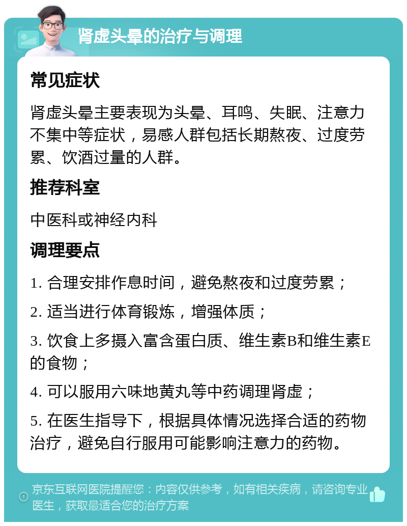 肾虚头晕的治疗与调理 常见症状 肾虚头晕主要表现为头晕、耳鸣、失眠、注意力不集中等症状，易感人群包括长期熬夜、过度劳累、饮酒过量的人群。 推荐科室 中医科或神经内科 调理要点 1. 合理安排作息时间，避免熬夜和过度劳累； 2. 适当进行体育锻炼，增强体质； 3. 饮食上多摄入富含蛋白质、维生素B和维生素E的食物； 4. 可以服用六味地黄丸等中药调理肾虚； 5. 在医生指导下，根据具体情况选择合适的药物治疗，避免自行服用可能影响注意力的药物。