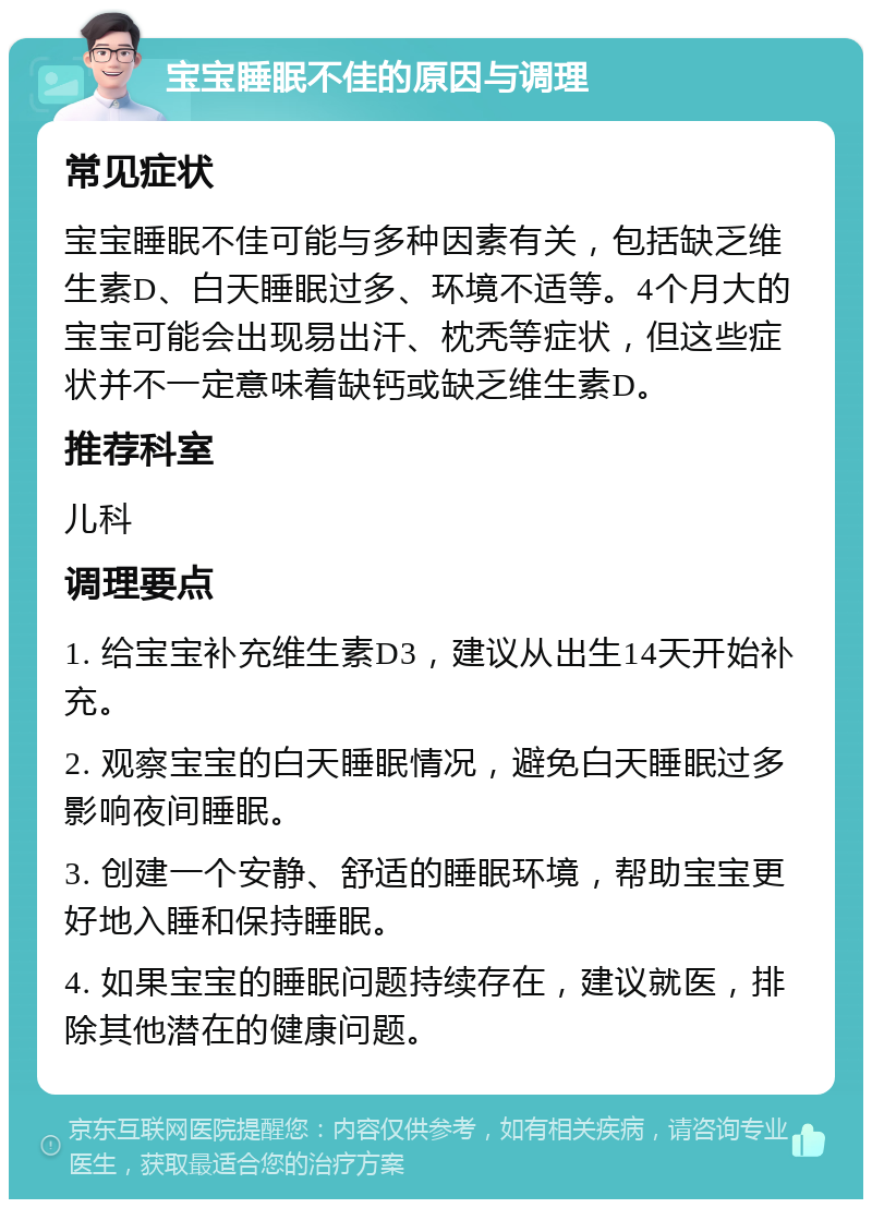 宝宝睡眠不佳的原因与调理 常见症状 宝宝睡眠不佳可能与多种因素有关，包括缺乏维生素D、白天睡眠过多、环境不适等。4个月大的宝宝可能会出现易出汗、枕秃等症状，但这些症状并不一定意味着缺钙或缺乏维生素D。 推荐科室 儿科 调理要点 1. 给宝宝补充维生素D3，建议从出生14天开始补充。 2. 观察宝宝的白天睡眠情况，避免白天睡眠过多影响夜间睡眠。 3. 创建一个安静、舒适的睡眠环境，帮助宝宝更好地入睡和保持睡眠。 4. 如果宝宝的睡眠问题持续存在，建议就医，排除其他潜在的健康问题。