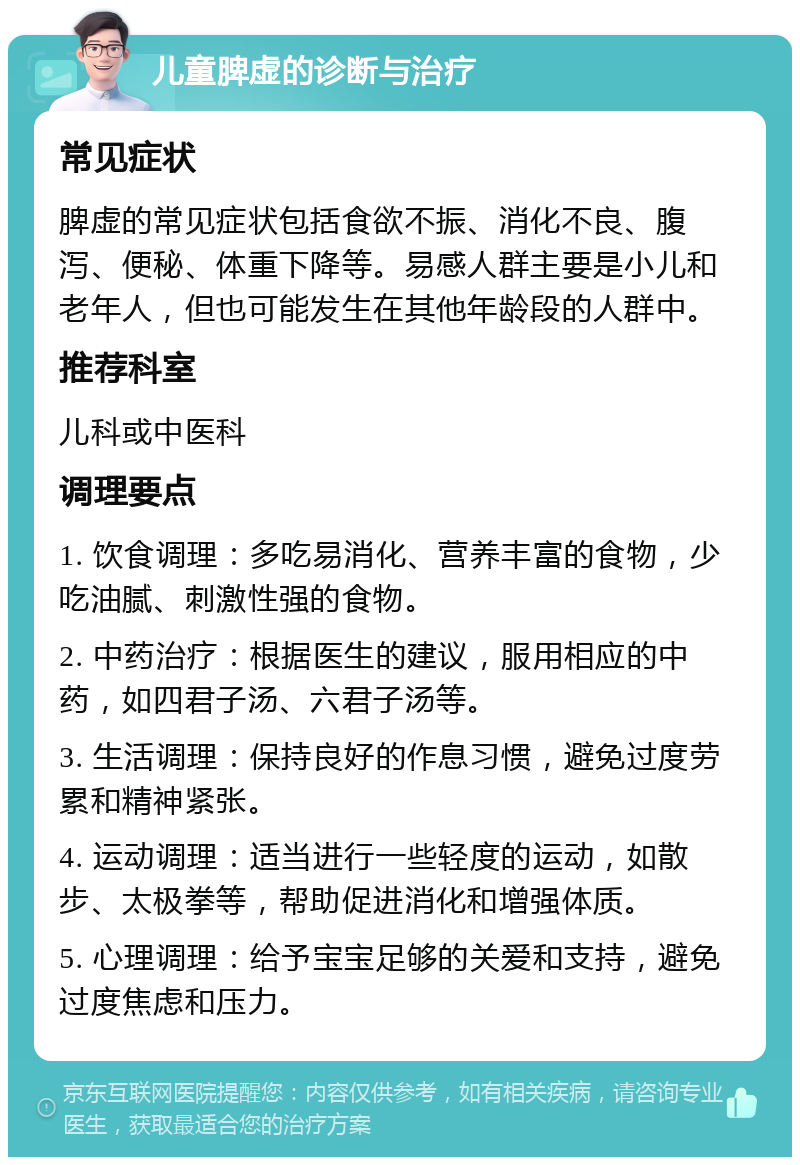 儿童脾虚的诊断与治疗 常见症状 脾虚的常见症状包括食欲不振、消化不良、腹泻、便秘、体重下降等。易感人群主要是小儿和老年人，但也可能发生在其他年龄段的人群中。 推荐科室 儿科或中医科 调理要点 1. 饮食调理：多吃易消化、营养丰富的食物，少吃油腻、刺激性强的食物。 2. 中药治疗：根据医生的建议，服用相应的中药，如四君子汤、六君子汤等。 3. 生活调理：保持良好的作息习惯，避免过度劳累和精神紧张。 4. 运动调理：适当进行一些轻度的运动，如散步、太极拳等，帮助促进消化和增强体质。 5. 心理调理：给予宝宝足够的关爱和支持，避免过度焦虑和压力。