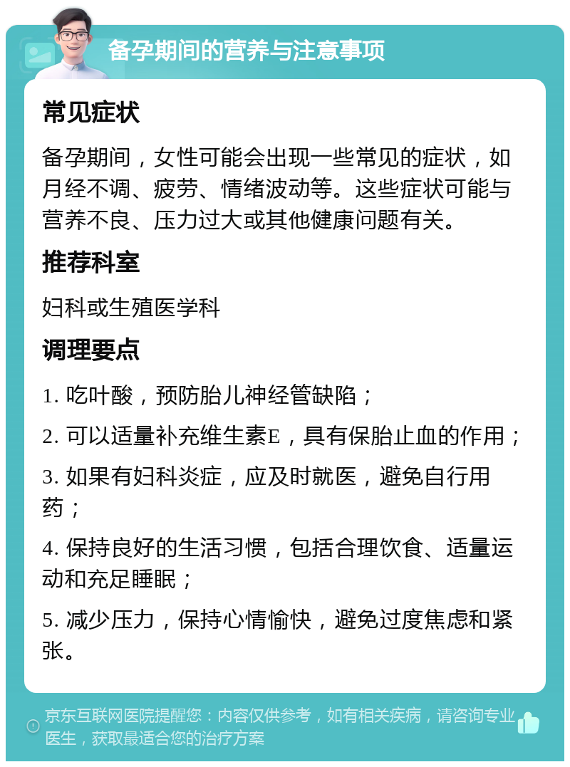 备孕期间的营养与注意事项 常见症状 备孕期间，女性可能会出现一些常见的症状，如月经不调、疲劳、情绪波动等。这些症状可能与营养不良、压力过大或其他健康问题有关。 推荐科室 妇科或生殖医学科 调理要点 1. 吃叶酸，预防胎儿神经管缺陷； 2. 可以适量补充维生素E，具有保胎止血的作用； 3. 如果有妇科炎症，应及时就医，避免自行用药； 4. 保持良好的生活习惯，包括合理饮食、适量运动和充足睡眠； 5. 减少压力，保持心情愉快，避免过度焦虑和紧张。