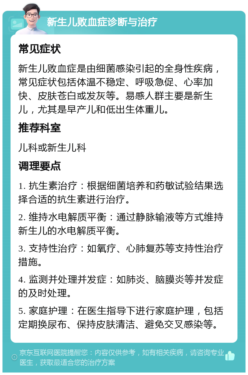 新生儿败血症诊断与治疗 常见症状 新生儿败血症是由细菌感染引起的全身性疾病，常见症状包括体温不稳定、呼吸急促、心率加快、皮肤苍白或发灰等。易感人群主要是新生儿，尤其是早产儿和低出生体重儿。 推荐科室 儿科或新生儿科 调理要点 1. 抗生素治疗：根据细菌培养和药敏试验结果选择合适的抗生素进行治疗。 2. 维持水电解质平衡：通过静脉输液等方式维持新生儿的水电解质平衡。 3. 支持性治疗：如氧疗、心肺复苏等支持性治疗措施。 4. 监测并处理并发症：如肺炎、脑膜炎等并发症的及时处理。 5. 家庭护理：在医生指导下进行家庭护理，包括定期换尿布、保持皮肤清洁、避免交叉感染等。