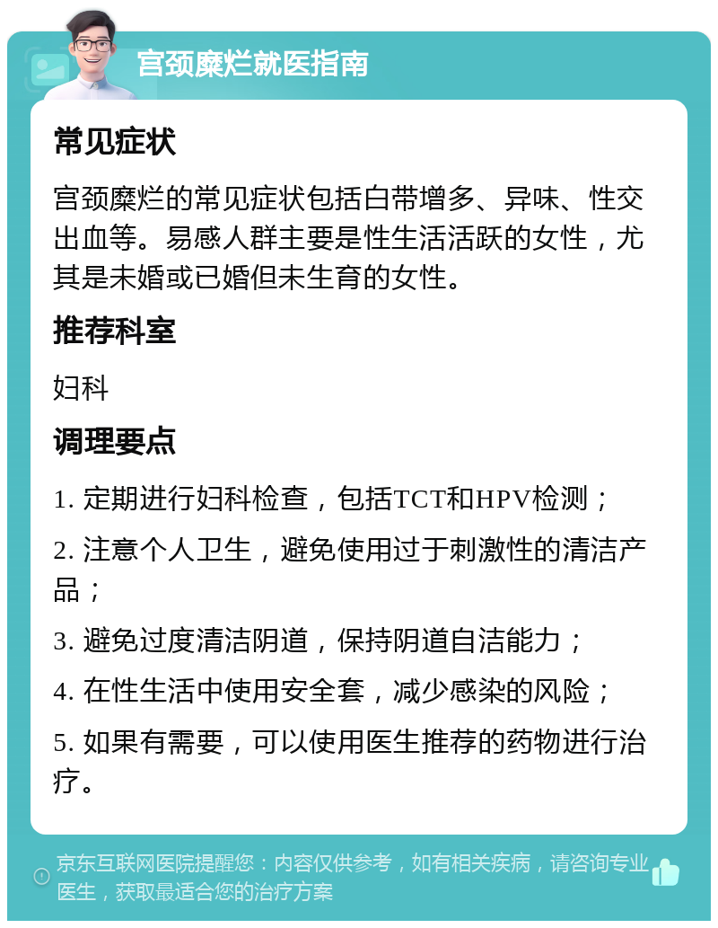 宫颈糜烂就医指南 常见症状 宫颈糜烂的常见症状包括白带增多、异味、性交出血等。易感人群主要是性生活活跃的女性，尤其是未婚或已婚但未生育的女性。 推荐科室 妇科 调理要点 1. 定期进行妇科检查，包括TCT和HPV检测； 2. 注意个人卫生，避免使用过于刺激性的清洁产品； 3. 避免过度清洁阴道，保持阴道自洁能力； 4. 在性生活中使用安全套，减少感染的风险； 5. 如果有需要，可以使用医生推荐的药物进行治疗。