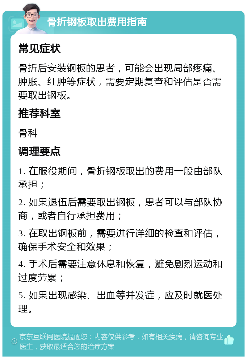 骨折钢板取出费用指南 常见症状 骨折后安装钢板的患者，可能会出现局部疼痛、肿胀、红肿等症状，需要定期复查和评估是否需要取出钢板。 推荐科室 骨科 调理要点 1. 在服役期间，骨折钢板取出的费用一般由部队承担； 2. 如果退伍后需要取出钢板，患者可以与部队协商，或者自行承担费用； 3. 在取出钢板前，需要进行详细的检查和评估，确保手术安全和效果； 4. 手术后需要注意休息和恢复，避免剧烈运动和过度劳累； 5. 如果出现感染、出血等并发症，应及时就医处理。