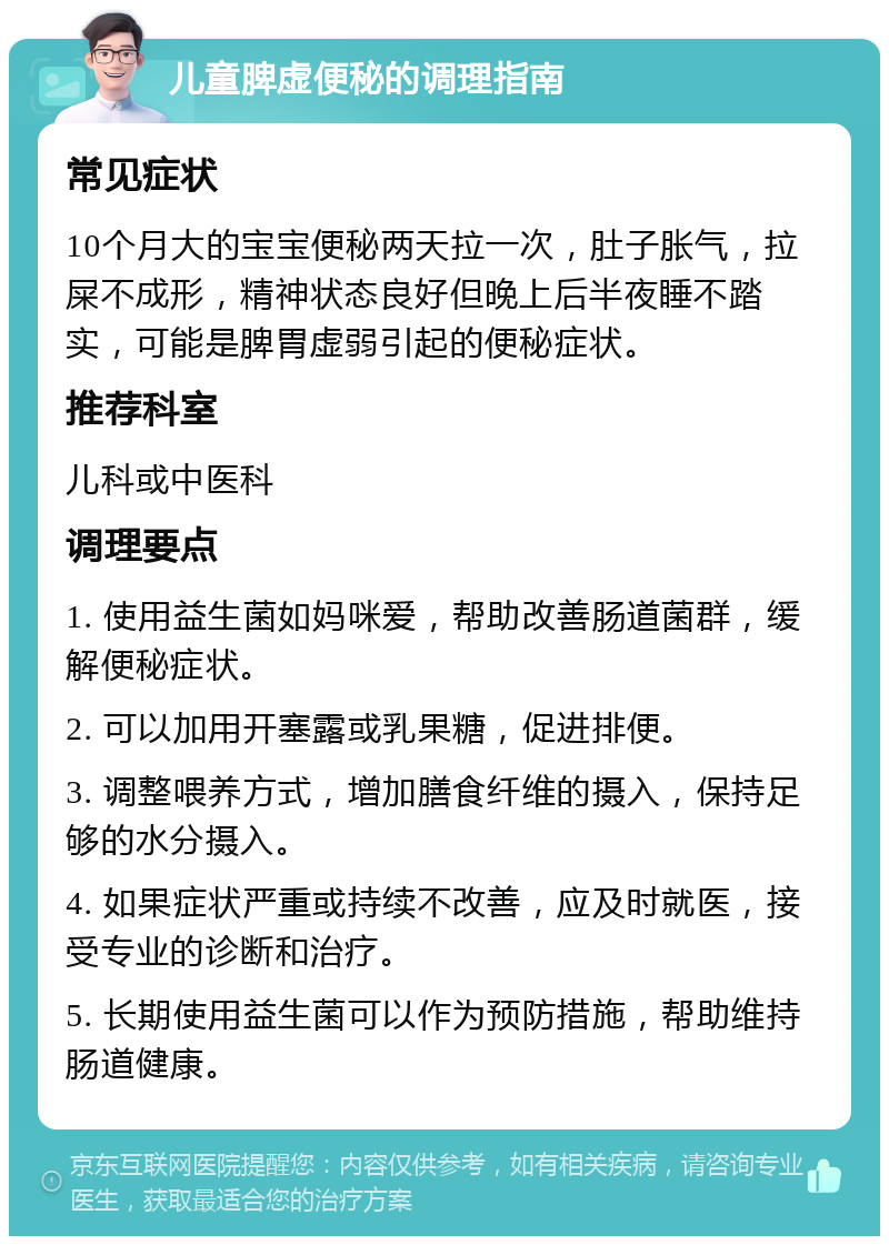 儿童脾虚便秘的调理指南 常见症状 10个月大的宝宝便秘两天拉一次，肚子胀气，拉屎不成形，精神状态良好但晚上后半夜睡不踏实，可能是脾胃虚弱引起的便秘症状。 推荐科室 儿科或中医科 调理要点 1. 使用益生菌如妈咪爱，帮助改善肠道菌群，缓解便秘症状。 2. 可以加用开塞露或乳果糖，促进排便。 3. 调整喂养方式，增加膳食纤维的摄入，保持足够的水分摄入。 4. 如果症状严重或持续不改善，应及时就医，接受专业的诊断和治疗。 5. 长期使用益生菌可以作为预防措施，帮助维持肠道健康。