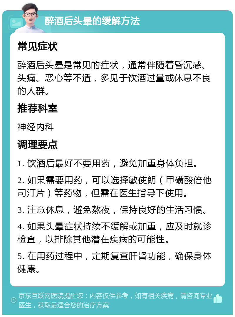 醉酒后头晕的缓解方法 常见症状 醉酒后头晕是常见的症状，通常伴随着昏沉感、头痛、恶心等不适，多见于饮酒过量或休息不良的人群。 推荐科室 神经内科 调理要点 1. 饮酒后最好不要用药，避免加重身体负担。 2. 如果需要用药，可以选择敏使朗（甲磺酸倍他司汀片）等药物，但需在医生指导下使用。 3. 注意休息，避免熬夜，保持良好的生活习惯。 4. 如果头晕症状持续不缓解或加重，应及时就诊检查，以排除其他潜在疾病的可能性。 5. 在用药过程中，定期复查肝肾功能，确保身体健康。