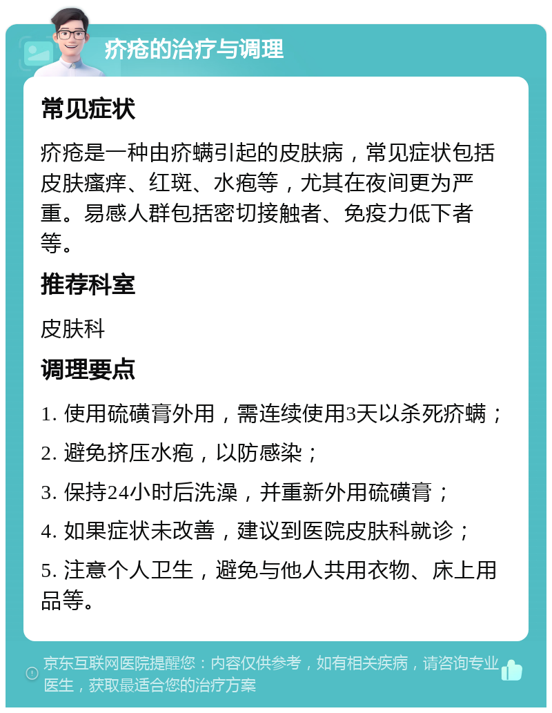 疥疮的治疗与调理 常见症状 疥疮是一种由疥螨引起的皮肤病，常见症状包括皮肤瘙痒、红斑、水疱等，尤其在夜间更为严重。易感人群包括密切接触者、免疫力低下者等。 推荐科室 皮肤科 调理要点 1. 使用硫磺膏外用，需连续使用3天以杀死疥螨； 2. 避免挤压水疱，以防感染； 3. 保持24小时后洗澡，并重新外用硫磺膏； 4. 如果症状未改善，建议到医院皮肤科就诊； 5. 注意个人卫生，避免与他人共用衣物、床上用品等。