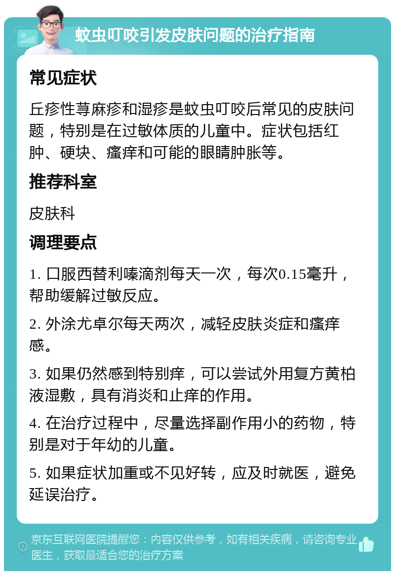 蚊虫叮咬引发皮肤问题的治疗指南 常见症状 丘疹性荨麻疹和湿疹是蚊虫叮咬后常见的皮肤问题，特别是在过敏体质的儿童中。症状包括红肿、硬块、瘙痒和可能的眼睛肿胀等。 推荐科室 皮肤科 调理要点 1. 口服西替利嗪滴剂每天一次，每次0.15毫升，帮助缓解过敏反应。 2. 外涂尤卓尔每天两次，减轻皮肤炎症和瘙痒感。 3. 如果仍然感到特别痒，可以尝试外用复方黄柏液湿敷，具有消炎和止痒的作用。 4. 在治疗过程中，尽量选择副作用小的药物，特别是对于年幼的儿童。 5. 如果症状加重或不见好转，应及时就医，避免延误治疗。