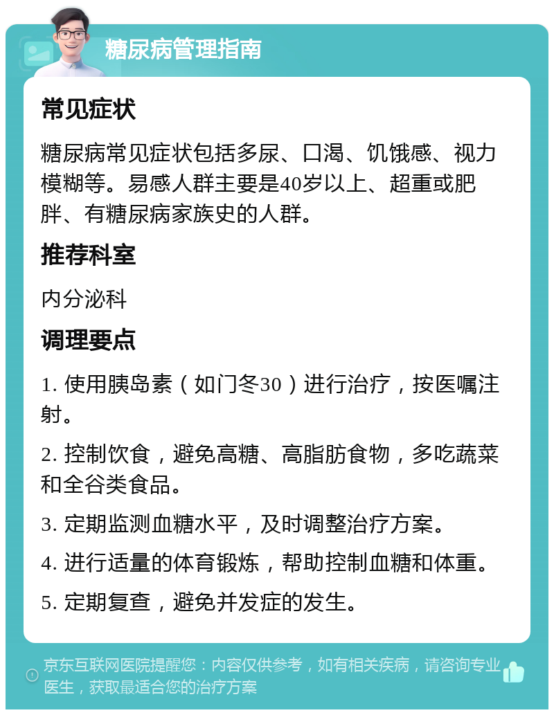 糖尿病管理指南 常见症状 糖尿病常见症状包括多尿、口渴、饥饿感、视力模糊等。易感人群主要是40岁以上、超重或肥胖、有糖尿病家族史的人群。 推荐科室 内分泌科 调理要点 1. 使用胰岛素（如门冬30）进行治疗，按医嘱注射。 2. 控制饮食，避免高糖、高脂肪食物，多吃蔬菜和全谷类食品。 3. 定期监测血糖水平，及时调整治疗方案。 4. 进行适量的体育锻炼，帮助控制血糖和体重。 5. 定期复查，避免并发症的发生。