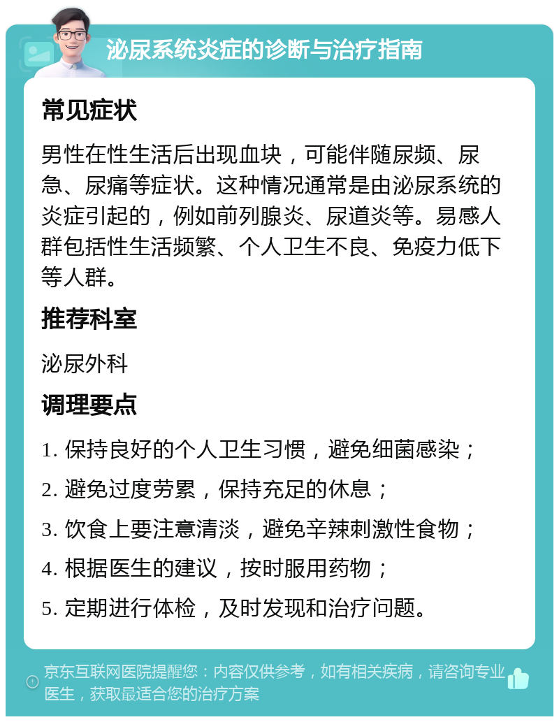 泌尿系统炎症的诊断与治疗指南 常见症状 男性在性生活后出现血块，可能伴随尿频、尿急、尿痛等症状。这种情况通常是由泌尿系统的炎症引起的，例如前列腺炎、尿道炎等。易感人群包括性生活频繁、个人卫生不良、免疫力低下等人群。 推荐科室 泌尿外科 调理要点 1. 保持良好的个人卫生习惯，避免细菌感染； 2. 避免过度劳累，保持充足的休息； 3. 饮食上要注意清淡，避免辛辣刺激性食物； 4. 根据医生的建议，按时服用药物； 5. 定期进行体检，及时发现和治疗问题。