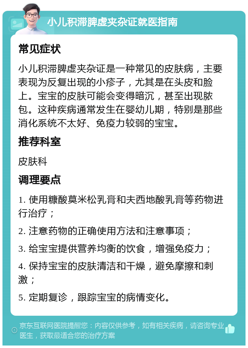 小儿积滞脾虚夹杂证就医指南 常见症状 小儿积滞脾虚夹杂证是一种常见的皮肤病，主要表现为反复出现的小疹子，尤其是在头皮和脸上。宝宝的皮肤可能会变得暗沉，甚至出现脓包。这种疾病通常发生在婴幼儿期，特别是那些消化系统不太好、免疫力较弱的宝宝。 推荐科室 皮肤科 调理要点 1. 使用糠酸莫米松乳膏和夫西地酸乳膏等药物进行治疗； 2. 注意药物的正确使用方法和注意事项； 3. 给宝宝提供营养均衡的饮食，增强免疫力； 4. 保持宝宝的皮肤清洁和干燥，避免摩擦和刺激； 5. 定期复诊，跟踪宝宝的病情变化。