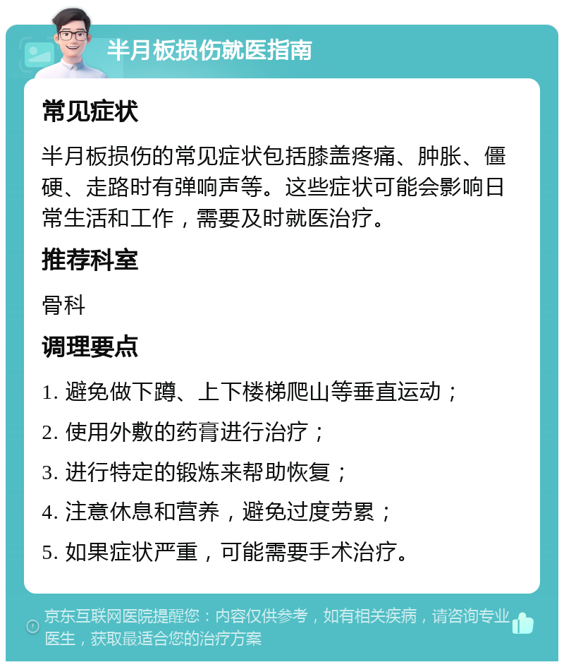 半月板损伤就医指南 常见症状 半月板损伤的常见症状包括膝盖疼痛、肿胀、僵硬、走路时有弹响声等。这些症状可能会影响日常生活和工作，需要及时就医治疗。 推荐科室 骨科 调理要点 1. 避免做下蹲、上下楼梯爬山等垂直运动； 2. 使用外敷的药膏进行治疗； 3. 进行特定的锻炼来帮助恢复； 4. 注意休息和营养，避免过度劳累； 5. 如果症状严重，可能需要手术治疗。