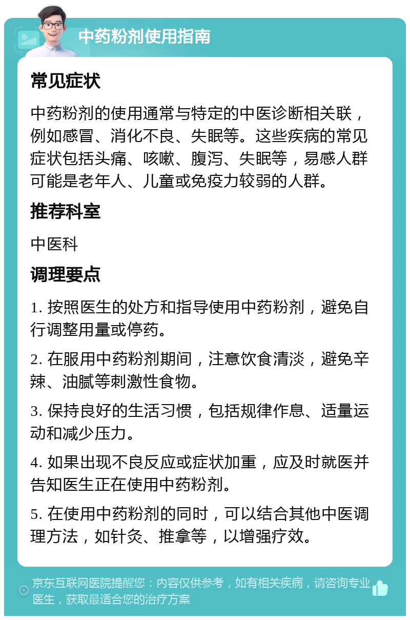 中药粉剂使用指南 常见症状 中药粉剂的使用通常与特定的中医诊断相关联，例如感冒、消化不良、失眠等。这些疾病的常见症状包括头痛、咳嗽、腹泻、失眠等，易感人群可能是老年人、儿童或免疫力较弱的人群。 推荐科室 中医科 调理要点 1. 按照医生的处方和指导使用中药粉剂，避免自行调整用量或停药。 2. 在服用中药粉剂期间，注意饮食清淡，避免辛辣、油腻等刺激性食物。 3. 保持良好的生活习惯，包括规律作息、适量运动和减少压力。 4. 如果出现不良反应或症状加重，应及时就医并告知医生正在使用中药粉剂。 5. 在使用中药粉剂的同时，可以结合其他中医调理方法，如针灸、推拿等，以增强疗效。