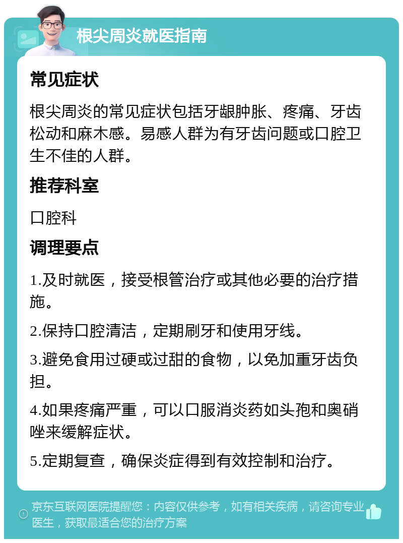 根尖周炎就医指南 常见症状 根尖周炎的常见症状包括牙龈肿胀、疼痛、牙齿松动和麻木感。易感人群为有牙齿问题或口腔卫生不佳的人群。 推荐科室 口腔科 调理要点 1.及时就医，接受根管治疗或其他必要的治疗措施。 2.保持口腔清洁，定期刷牙和使用牙线。 3.避免食用过硬或过甜的食物，以免加重牙齿负担。 4.如果疼痛严重，可以口服消炎药如头孢和奥硝唑来缓解症状。 5.定期复查，确保炎症得到有效控制和治疗。