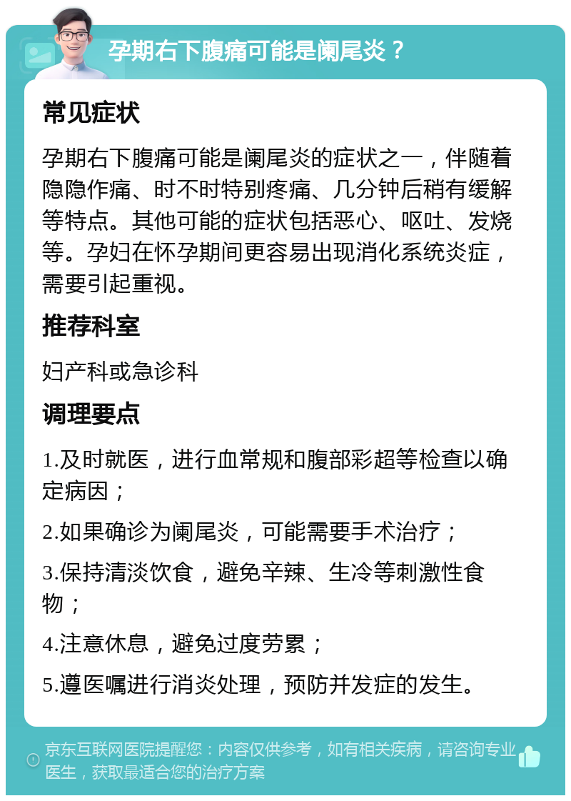 孕期右下腹痛可能是阑尾炎？ 常见症状 孕期右下腹痛可能是阑尾炎的症状之一，伴随着隐隐作痛、时不时特别疼痛、几分钟后稍有缓解等特点。其他可能的症状包括恶心、呕吐、发烧等。孕妇在怀孕期间更容易出现消化系统炎症，需要引起重视。 推荐科室 妇产科或急诊科 调理要点 1.及时就医，进行血常规和腹部彩超等检查以确定病因； 2.如果确诊为阑尾炎，可能需要手术治疗； 3.保持清淡饮食，避免辛辣、生冷等刺激性食物； 4.注意休息，避免过度劳累； 5.遵医嘱进行消炎处理，预防并发症的发生。