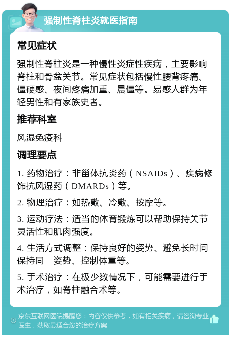 强制性脊柱炎就医指南 常见症状 强制性脊柱炎是一种慢性炎症性疾病，主要影响脊柱和骨盆关节。常见症状包括慢性腰背疼痛、僵硬感、夜间疼痛加重、晨僵等。易感人群为年轻男性和有家族史者。 推荐科室 风湿免疫科 调理要点 1. 药物治疗：非甾体抗炎药（NSAIDs）、疾病修饰抗风湿药（DMARDs）等。 2. 物理治疗：如热敷、冷敷、按摩等。 3. 运动疗法：适当的体育锻炼可以帮助保持关节灵活性和肌肉强度。 4. 生活方式调整：保持良好的姿势、避免长时间保持同一姿势、控制体重等。 5. 手术治疗：在极少数情况下，可能需要进行手术治疗，如脊柱融合术等。