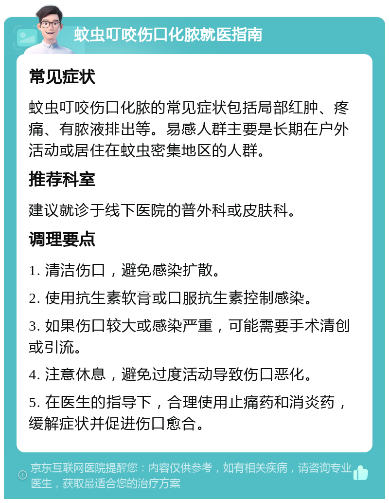 蚊虫叮咬伤口化脓就医指南 常见症状 蚊虫叮咬伤口化脓的常见症状包括局部红肿、疼痛、有脓液排出等。易感人群主要是长期在户外活动或居住在蚊虫密集地区的人群。 推荐科室 建议就诊于线下医院的普外科或皮肤科。 调理要点 1. 清洁伤口，避免感染扩散。 2. 使用抗生素软膏或口服抗生素控制感染。 3. 如果伤口较大或感染严重，可能需要手术清创或引流。 4. 注意休息，避免过度活动导致伤口恶化。 5. 在医生的指导下，合理使用止痛药和消炎药，缓解症状并促进伤口愈合。