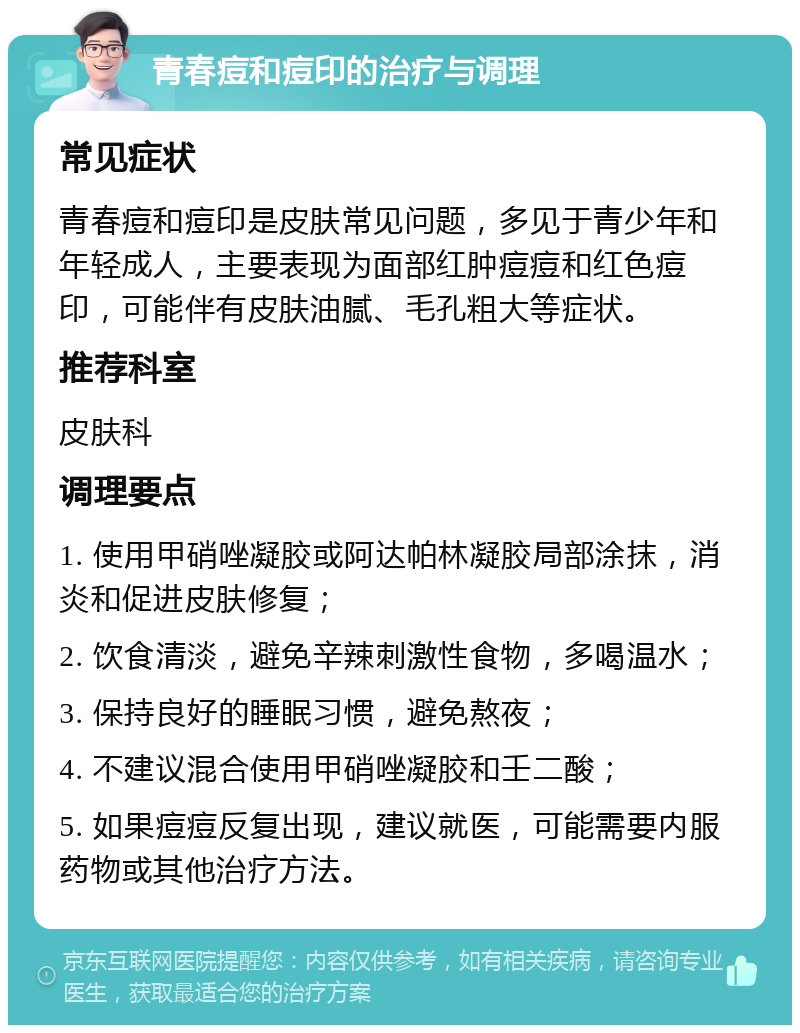 青春痘和痘印的治疗与调理 常见症状 青春痘和痘印是皮肤常见问题，多见于青少年和年轻成人，主要表现为面部红肿痘痘和红色痘印，可能伴有皮肤油腻、毛孔粗大等症状。 推荐科室 皮肤科 调理要点 1. 使用甲硝唑凝胶或阿达帕林凝胶局部涂抹，消炎和促进皮肤修复； 2. 饮食清淡，避免辛辣刺激性食物，多喝温水； 3. 保持良好的睡眠习惯，避免熬夜； 4. 不建议混合使用甲硝唑凝胶和壬二酸； 5. 如果痘痘反复出现，建议就医，可能需要内服药物或其他治疗方法。