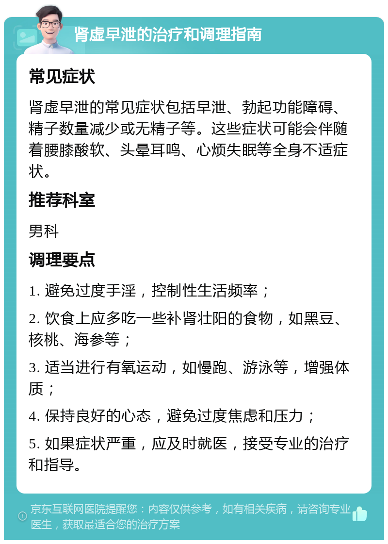 肾虚早泄的治疗和调理指南 常见症状 肾虚早泄的常见症状包括早泄、勃起功能障碍、精子数量减少或无精子等。这些症状可能会伴随着腰膝酸软、头晕耳鸣、心烦失眠等全身不适症状。 推荐科室 男科 调理要点 1. 避免过度手淫，控制性生活频率； 2. 饮食上应多吃一些补肾壮阳的食物，如黑豆、核桃、海参等； 3. 适当进行有氧运动，如慢跑、游泳等，增强体质； 4. 保持良好的心态，避免过度焦虑和压力； 5. 如果症状严重，应及时就医，接受专业的治疗和指导。