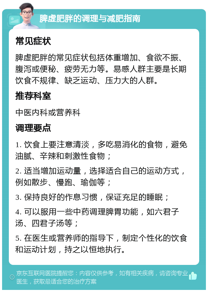 脾虚肥胖的调理与减肥指南 常见症状 脾虚肥胖的常见症状包括体重增加、食欲不振、腹泻或便秘、疲劳无力等。易感人群主要是长期饮食不规律、缺乏运动、压力大的人群。 推荐科室 中医内科或营养科 调理要点 1. 饮食上要注意清淡，多吃易消化的食物，避免油腻、辛辣和刺激性食物； 2. 适当增加运动量，选择适合自己的运动方式，例如散步、慢跑、瑜伽等； 3. 保持良好的作息习惯，保证充足的睡眠； 4. 可以服用一些中药调理脾胃功能，如六君子汤、四君子汤等； 5. 在医生或营养师的指导下，制定个性化的饮食和运动计划，持之以恒地执行。