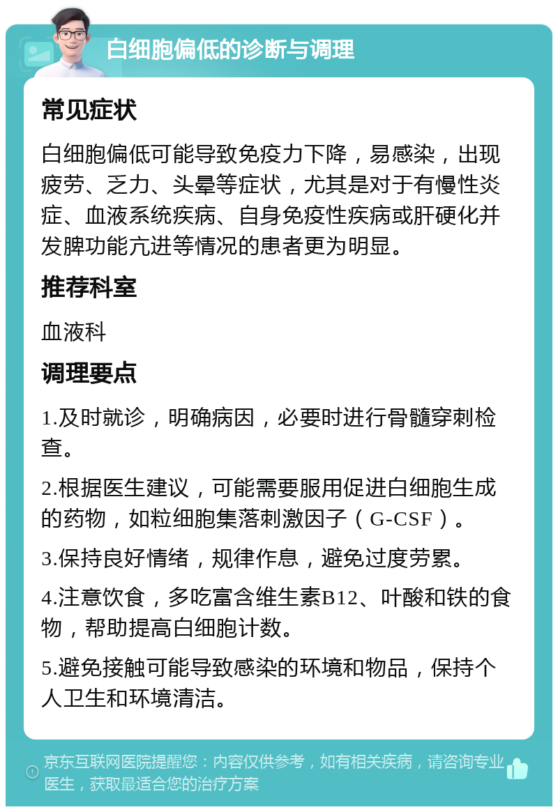 白细胞偏低的诊断与调理 常见症状 白细胞偏低可能导致免疫力下降，易感染，出现疲劳、乏力、头晕等症状，尤其是对于有慢性炎症、血液系统疾病、自身免疫性疾病或肝硬化并发脾功能亢进等情况的患者更为明显。 推荐科室 血液科 调理要点 1.及时就诊，明确病因，必要时进行骨髓穿刺检查。 2.根据医生建议，可能需要服用促进白细胞生成的药物，如粒细胞集落刺激因子（G-CSF）。 3.保持良好情绪，规律作息，避免过度劳累。 4.注意饮食，多吃富含维生素B12、叶酸和铁的食物，帮助提高白细胞计数。 5.避免接触可能导致感染的环境和物品，保持个人卫生和环境清洁。