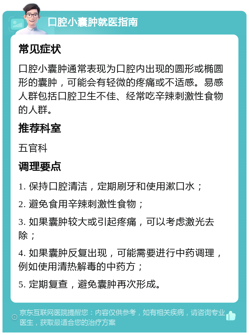 口腔小囊肿就医指南 常见症状 口腔小囊肿通常表现为口腔内出现的圆形或椭圆形的囊肿，可能会有轻微的疼痛或不适感。易感人群包括口腔卫生不佳、经常吃辛辣刺激性食物的人群。 推荐科室 五官科 调理要点 1. 保持口腔清洁，定期刷牙和使用漱口水； 2. 避免食用辛辣刺激性食物； 3. 如果囊肿较大或引起疼痛，可以考虑激光去除； 4. 如果囊肿反复出现，可能需要进行中药调理，例如使用清热解毒的中药方； 5. 定期复查，避免囊肿再次形成。