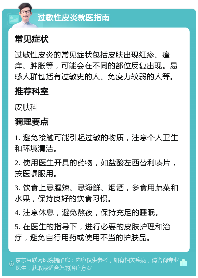 过敏性皮炎就医指南 常见症状 过敏性皮炎的常见症状包括皮肤出现红疹、瘙痒、肿胀等，可能会在不同的部位反复出现。易感人群包括有过敏史的人、免疫力较弱的人等。 推荐科室 皮肤科 调理要点 1. 避免接触可能引起过敏的物质，注意个人卫生和环境清洁。 2. 使用医生开具的药物，如盐酸左西替利嗪片，按医嘱服用。 3. 饮食上忌腥辣、忌海鲜、烟酒，多食用蔬菜和水果，保持良好的饮食习惯。 4. 注意休息，避免熬夜，保持充足的睡眠。 5. 在医生的指导下，进行必要的皮肤护理和治疗，避免自行用药或使用不当的护肤品。