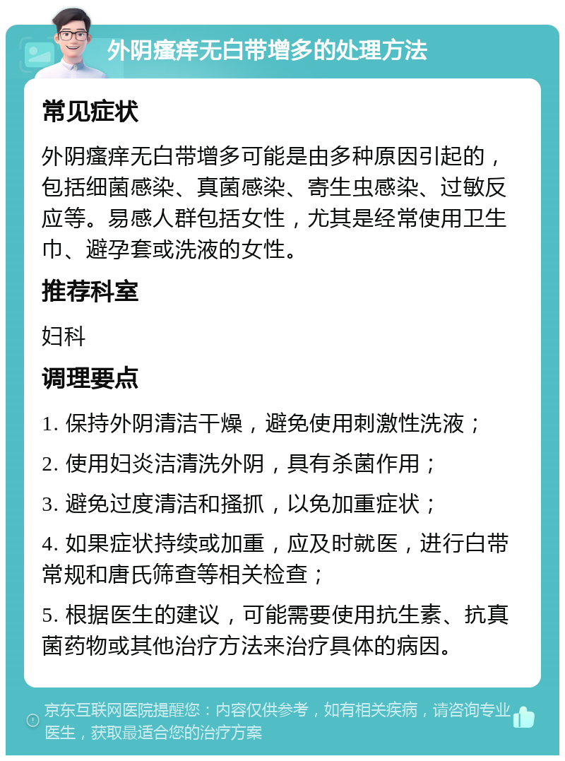 外阴瘙痒无白带增多的处理方法 常见症状 外阴瘙痒无白带增多可能是由多种原因引起的，包括细菌感染、真菌感染、寄生虫感染、过敏反应等。易感人群包括女性，尤其是经常使用卫生巾、避孕套或洗液的女性。 推荐科室 妇科 调理要点 1. 保持外阴清洁干燥，避免使用刺激性洗液； 2. 使用妇炎洁清洗外阴，具有杀菌作用； 3. 避免过度清洁和搔抓，以免加重症状； 4. 如果症状持续或加重，应及时就医，进行白带常规和唐氏筛查等相关检查； 5. 根据医生的建议，可能需要使用抗生素、抗真菌药物或其他治疗方法来治疗具体的病因。