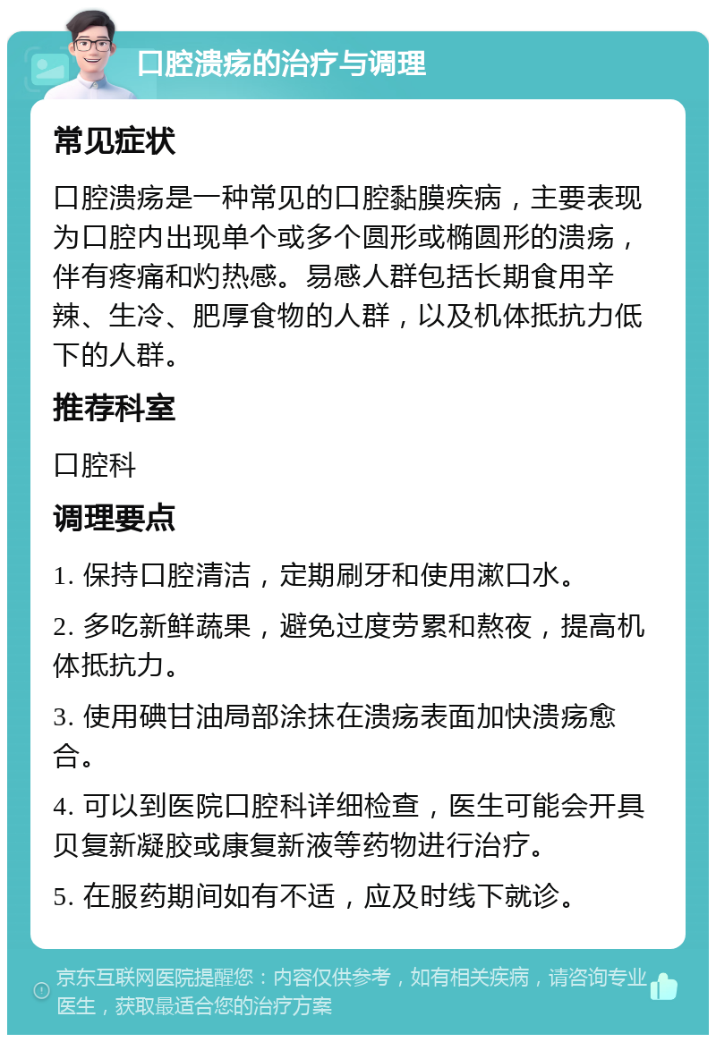 口腔溃疡的治疗与调理 常见症状 口腔溃疡是一种常见的口腔黏膜疾病，主要表现为口腔内出现单个或多个圆形或椭圆形的溃疡，伴有疼痛和灼热感。易感人群包括长期食用辛辣、生冷、肥厚食物的人群，以及机体抵抗力低下的人群。 推荐科室 口腔科 调理要点 1. 保持口腔清洁，定期刷牙和使用漱口水。 2. 多吃新鲜蔬果，避免过度劳累和熬夜，提高机体抵抗力。 3. 使用碘甘油局部涂抹在溃疡表面加快溃疡愈合。 4. 可以到医院口腔科详细检查，医生可能会开具贝复新凝胶或康复新液等药物进行治疗。 5. 在服药期间如有不适，应及时线下就诊。