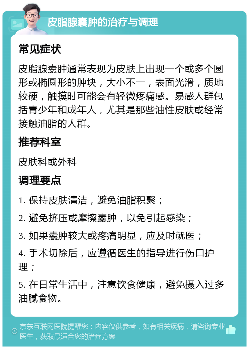 皮脂腺囊肿的治疗与调理 常见症状 皮脂腺囊肿通常表现为皮肤上出现一个或多个圆形或椭圆形的肿块，大小不一，表面光滑，质地较硬，触摸时可能会有轻微疼痛感。易感人群包括青少年和成年人，尤其是那些油性皮肤或经常接触油脂的人群。 推荐科室 皮肤科或外科 调理要点 1. 保持皮肤清洁，避免油脂积聚； 2. 避免挤压或摩擦囊肿，以免引起感染； 3. 如果囊肿较大或疼痛明显，应及时就医； 4. 手术切除后，应遵循医生的指导进行伤口护理； 5. 在日常生活中，注意饮食健康，避免摄入过多油腻食物。