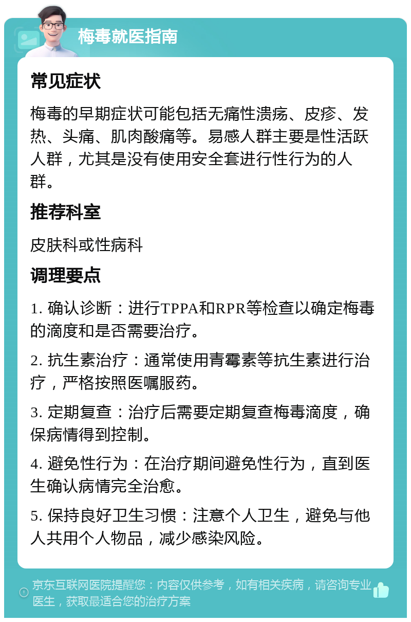 梅毒就医指南 常见症状 梅毒的早期症状可能包括无痛性溃疡、皮疹、发热、头痛、肌肉酸痛等。易感人群主要是性活跃人群，尤其是没有使用安全套进行性行为的人群。 推荐科室 皮肤科或性病科 调理要点 1. 确认诊断：进行TPPA和RPR等检查以确定梅毒的滴度和是否需要治疗。 2. 抗生素治疗：通常使用青霉素等抗生素进行治疗，严格按照医嘱服药。 3. 定期复查：治疗后需要定期复查梅毒滴度，确保病情得到控制。 4. 避免性行为：在治疗期间避免性行为，直到医生确认病情完全治愈。 5. 保持良好卫生习惯：注意个人卫生，避免与他人共用个人物品，减少感染风险。