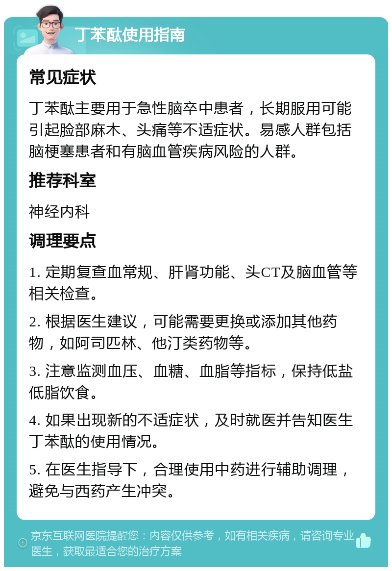 丁苯酞使用指南 常见症状 丁苯酞主要用于急性脑卒中患者，长期服用可能引起脸部麻木、头痛等不适症状。易感人群包括脑梗塞患者和有脑血管疾病风险的人群。 推荐科室 神经内科 调理要点 1. 定期复查血常规、肝肾功能、头CT及脑血管等相关检查。 2. 根据医生建议，可能需要更换或添加其他药物，如阿司匹林、他汀类药物等。 3. 注意监测血压、血糖、血脂等指标，保持低盐低脂饮食。 4. 如果出现新的不适症状，及时就医并告知医生丁苯酞的使用情况。 5. 在医生指导下，合理使用中药进行辅助调理，避免与西药产生冲突。