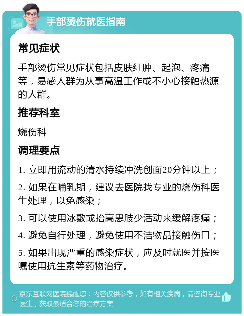 手部烫伤就医指南 常见症状 手部烫伤常见症状包括皮肤红肿、起泡、疼痛等，易感人群为从事高温工作或不小心接触热源的人群。 推荐科室 烧伤科 调理要点 1. 立即用流动的清水持续冲洗创面20分钟以上； 2. 如果在哺乳期，建议去医院找专业的烧伤科医生处理，以免感染； 3. 可以使用冰敷或抬高患肢少活动来缓解疼痛； 4. 避免自行处理，避免使用不洁物品接触伤口； 5. 如果出现严重的感染症状，应及时就医并按医嘱使用抗生素等药物治疗。