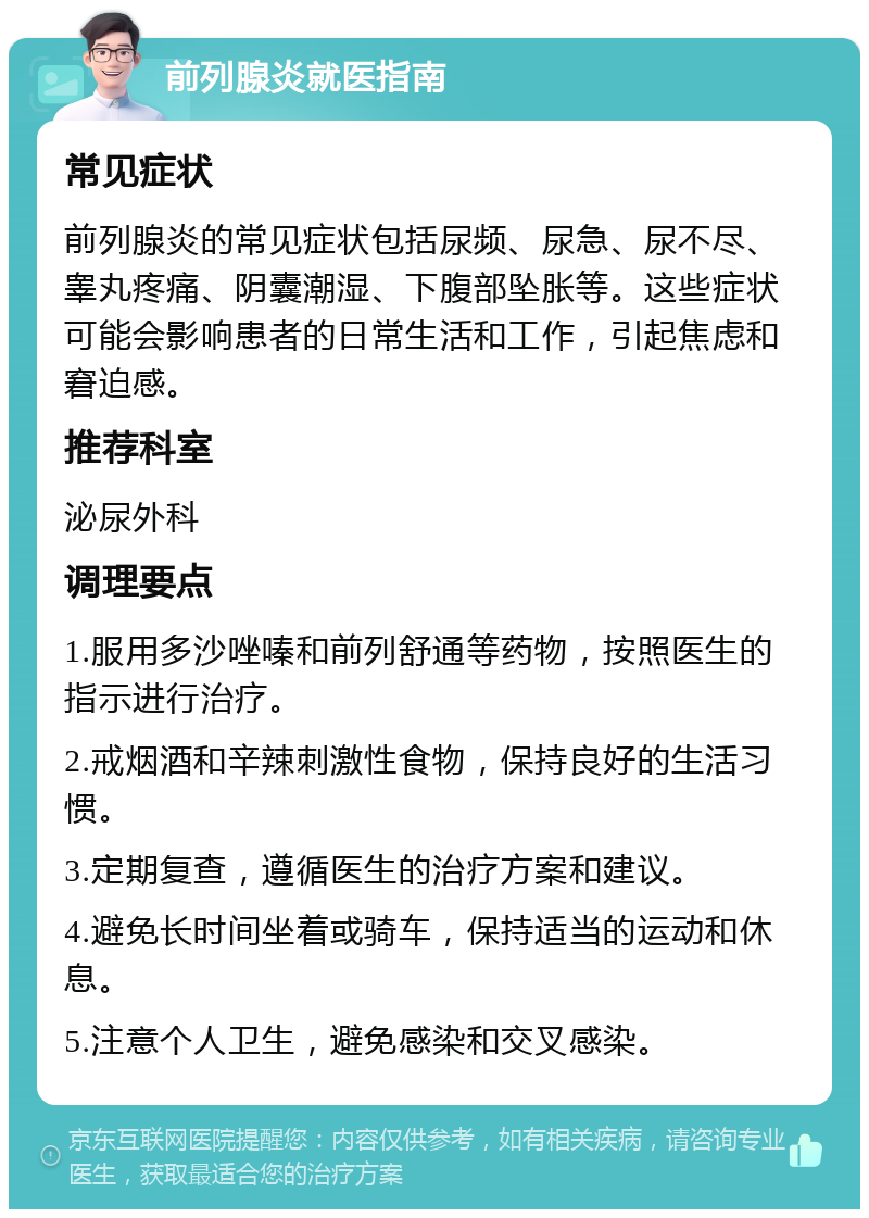 前列腺炎就医指南 常见症状 前列腺炎的常见症状包括尿频、尿急、尿不尽、睾丸疼痛、阴囊潮湿、下腹部坠胀等。这些症状可能会影响患者的日常生活和工作，引起焦虑和窘迫感。 推荐科室 泌尿外科 调理要点 1.服用多沙唑嗪和前列舒通等药物，按照医生的指示进行治疗。 2.戒烟酒和辛辣刺激性食物，保持良好的生活习惯。 3.定期复查，遵循医生的治疗方案和建议。 4.避免长时间坐着或骑车，保持适当的运动和休息。 5.注意个人卫生，避免感染和交叉感染。