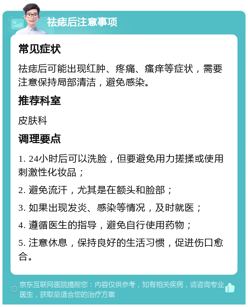 祛痣后注意事项 常见症状 祛痣后可能出现红肿、疼痛、瘙痒等症状，需要注意保持局部清洁，避免感染。 推荐科室 皮肤科 调理要点 1. 24小时后可以洗脸，但要避免用力搓揉或使用刺激性化妆品； 2. 避免流汗，尤其是在额头和脸部； 3. 如果出现发炎、感染等情况，及时就医； 4. 遵循医生的指导，避免自行使用药物； 5. 注意休息，保持良好的生活习惯，促进伤口愈合。